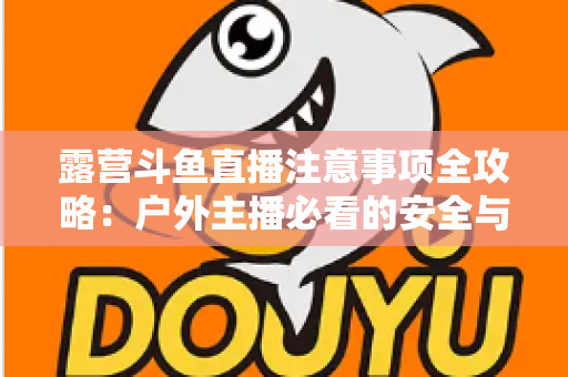露营斗鱼直播注意事项全攻略：户外主播必看的安全与实战技巧指南