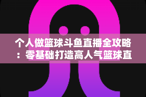 个人做篮球斗鱼直播全攻略：零基础打造高人气篮球直播间的实战指南