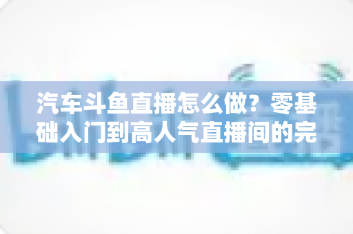 汽车斗鱼直播怎么做？零基础入门到高人气直播间的完整实战指南