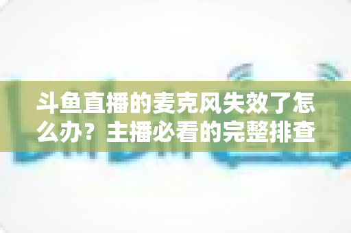 斗鱼直播的麦克风失效了怎么办？主播必看的完整排查与修复指南
