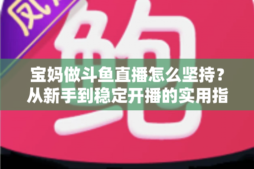 宝妈做斗鱼直播怎么坚持？从新手到稳定开播的实用指南与心态攻略