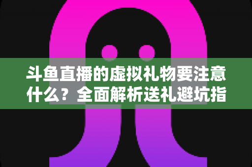 斗鱼直播的虚拟礼物要注意什么?全面解析送礼避坑指南与理性消费建议 斗鱼直播的虚拟礼物要注意什么?全面解析送礼避坑指南与理性消费建议