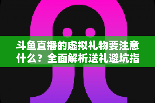 斗鱼直播的虚拟礼物要注意什么？全面解析送礼避坑指南与理性消费建议