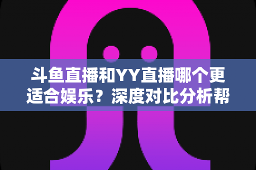 斗鱼直播和YY直播哪个更适合娱乐?深度对比分析帮你找到最佳娱乐直播平台 斗鱼直播和YY直播哪个更适合娱乐?深度对比分析帮你找到最佳娱乐直播平台