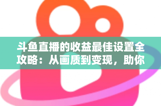 斗鱼直播的收益最佳设置全攻略：从画质到变现，助你轻松提升直播收入