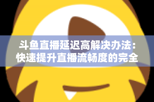斗鱼直播延迟高解决办法：快速提升直播流畅度的完全指南
