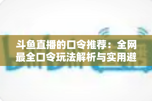 斗鱼直播的口令推荐:全网最全口令玩法解析与实用避坑指南 斗鱼直播的口令推荐:全网最全口令玩法解析与实用避坑指南