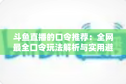 斗鱼直播的口令推荐：全网最全口令玩法解析与实用避坑指南