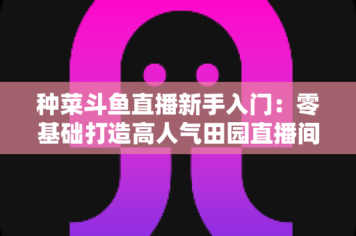 种菜斗鱼直播新手入门:零基础打造高人气田园直播间的完整攻略 种菜斗鱼直播新手入门:零基础打造高人气田园直播间的完整攻略