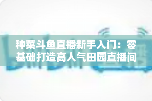 种菜斗鱼直播新手入门：零基础打造高人气田园直播间的完整攻略