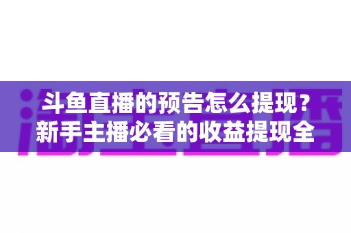 斗鱼直播的预告怎么提现？新手主播必看的收益提现全流程指南