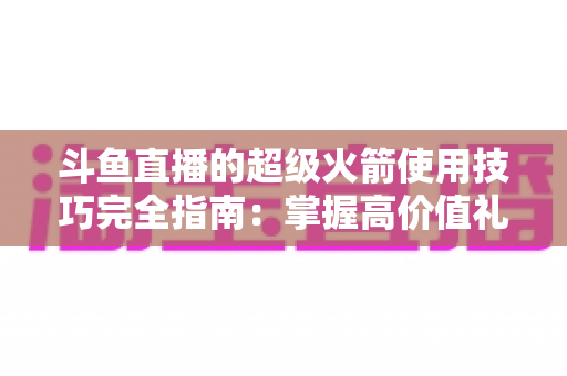 斗鱼直播的超级火箭使用技巧完全指南：掌握高价值礼物的正确打开方式，助你高效追星、主播快速冲榜