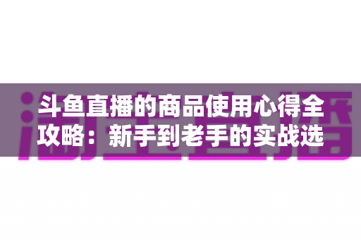 斗鱼直播的商品使用心得全攻略：新手到老手的实战选购经验分享