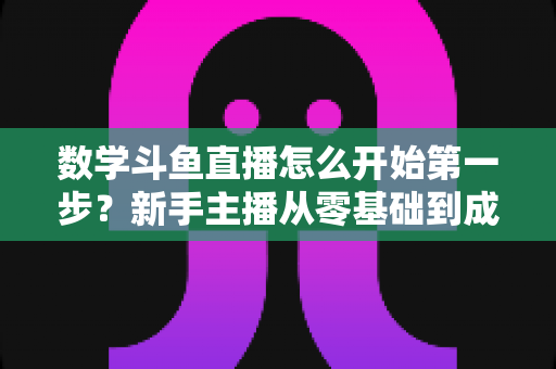 数学斗鱼直播怎么开始第一步？新手主播从零基础到成功开播的完整指南