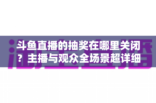 斗鱼直播的抽奖在哪里关闭？主播与观众全场景超详细关闭教程，一键摆脱抽奖打扰