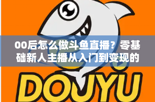 00后怎么做斗鱼直播？零基础新人主播从入门到变现的完整攻略
