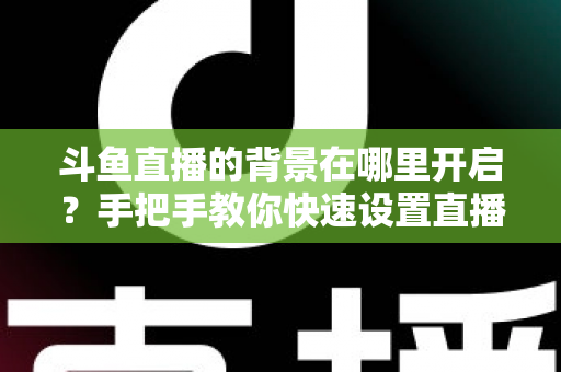 斗鱼直播的背景在哪里开启？手把手教你快速设置直播间与个人主页背景的完整攻略