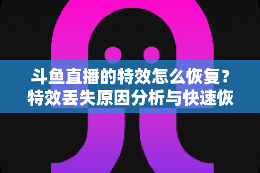 斗鱼直播的特效怎么恢复？特效丢失原因分析与快速恢复全攻略