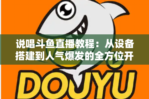 说唱斗鱼直播教程：从设备搭建到人气爆发的全方位开播指南