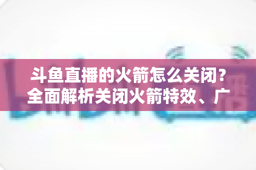 斗鱼直播的火箭怎么关闭？全面解析关闭火箭特效、广播与提醒的实用教程