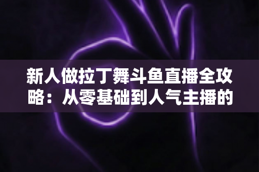 新人做拉丁舞斗鱼直播全攻略：从零基础到人气主播的实用指南