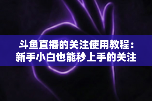 斗鱼直播的关注使用教程：新手小白也能秒上手的关注功能全攻略