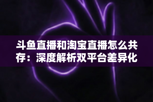 斗鱼直播和淘宝直播怎么共存：深度解析双平台差异化定位与融合共生策略