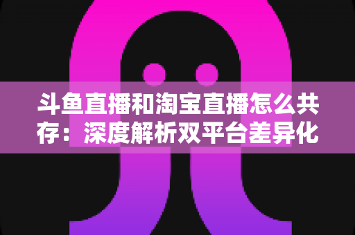 斗鱼直播和淘宝直播怎么共存：深度解析双平台差异化定位与融合共生策略