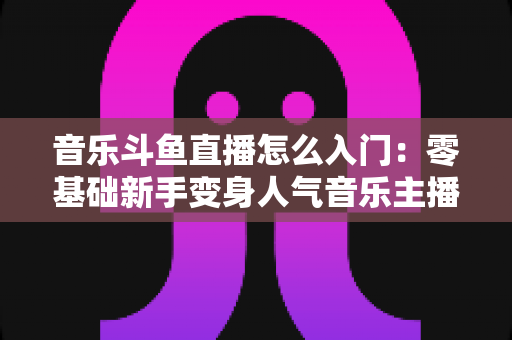音乐斗鱼直播怎么入门：零基础新手变身人气音乐主播的完整实战攻略