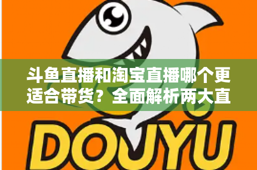 斗鱼直播和淘宝直播哪个更适合带货?全面解析两大直播平台的带货优势与选择策略 斗鱼直播和淘宝直播哪个更适合带货?全面解析两大直播平台的带货优势与选择策略