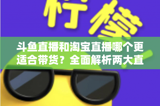斗鱼直播和淘宝直播哪个更适合带货?全面解析两大直播平台的带货优势与选择策略 斗鱼直播和淘宝直播哪个更适合带货?全面解析两大直播平台的带货优势与选择策略