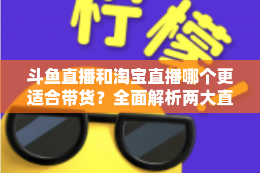 斗鱼直播和淘宝直播哪个更适合带货？全面解析两大直播平台的带货优势与选择策略