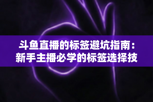 斗鱼直播的标签避坑指南:新手主播必学的标签选择技巧与常见误区全解析 斗鱼直播的标签避坑指南:新手主播必学的标签选择技巧与常见误区全解析