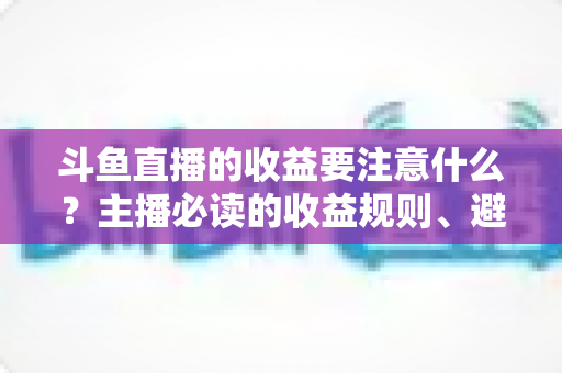 斗鱼直播的收益要注意什么?主播必读的收益规则、避坑指南与合规变现全解析 斗鱼直播的收益要注意什么?主播必读的收益规则、避坑指南与合规变现全解析