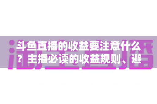 斗鱼直播的收益要注意什么？主播必读的收益规则、避坑指南与合规变现全解析