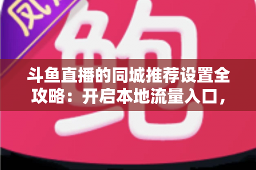 斗鱼直播的同城推荐设置全攻略：开启本地流量入口，精准触达同城观众的实用指南