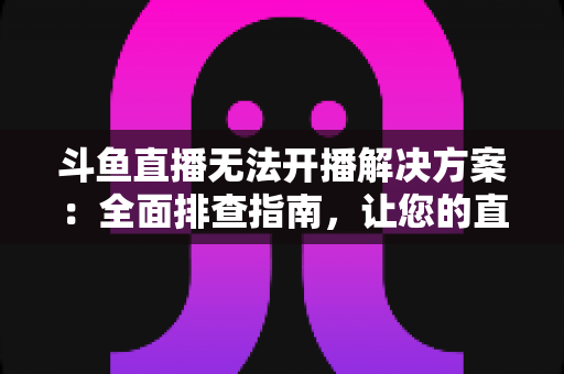斗鱼直播无法开播解决方案：全面排查指南，让您的直播间快速恢复正常