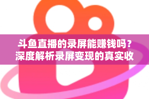 斗鱼直播的录屏能赚钱吗？深度解析录屏变现的真实收益、版权风险与合规操作全攻略