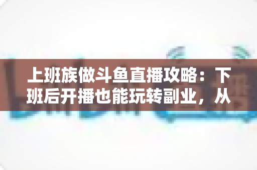 上班族做斗鱼直播攻略：下班后开播也能玩转副业，从零起步到稳定涨粉的实战指南