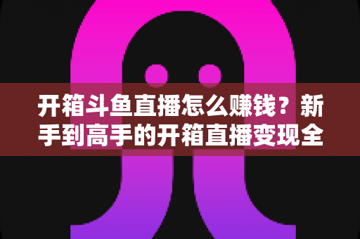 开箱斗鱼直播怎么赚钱？新手到高手的开箱直播变现全攻略