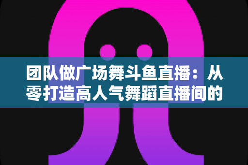 团队做广场舞斗鱼直播：从零打造高人气舞蹈直播间的完整指南