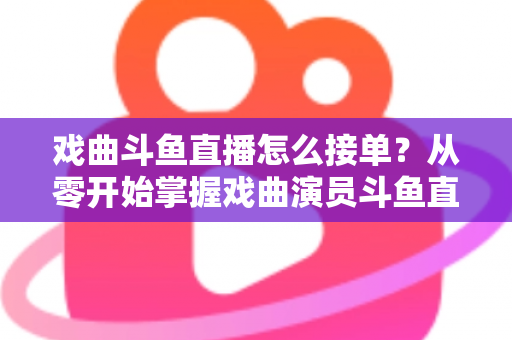 戏曲斗鱼直播怎么接单？从零开始掌握戏曲演员斗鱼直播接单全流程实战攻略