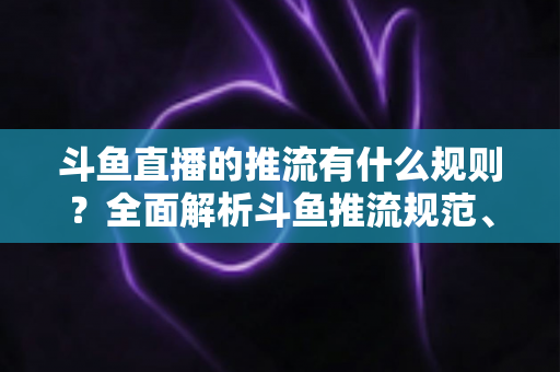 斗鱼直播的推流有什么规则？全面解析斗鱼推流规范、参数设置与开播注意事项指南