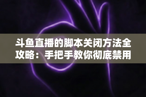 斗鱼直播的脚本关闭方法全攻略：手把手教你彻底禁用脚本，畅享纯净流畅的直播观看体验