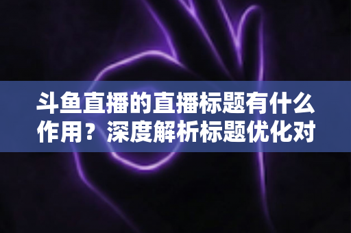 斗鱼直播的直播标题有什么作用？深度解析标题优化对直播间流量与人气的关键影响