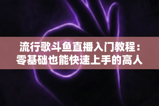 流行歌斗鱼直播入门教程：零基础也能快速上手的高人气唱歌直播间搭建全攻略
