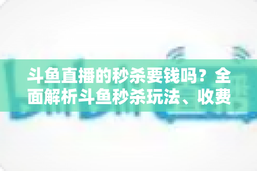 斗鱼直播的秒杀要钱吗？全面解析斗鱼秒杀玩法、收费规则与参与攻略