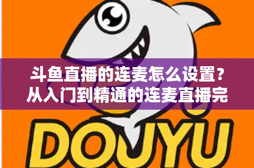 斗鱼直播的连麦怎么设置？从入门到精通的连麦直播完整教程指南
