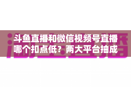 斗鱼直播和微信视频号直播哪个扣点低？两大平台抽成规则与收益深度对比
