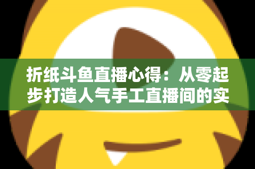 折纸斗鱼直播心得：从零起步打造人气手工直播间的实战指南